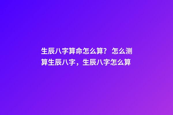 生辰八字算命怎么算？ 怎么测算生辰八字，生辰八字怎么算